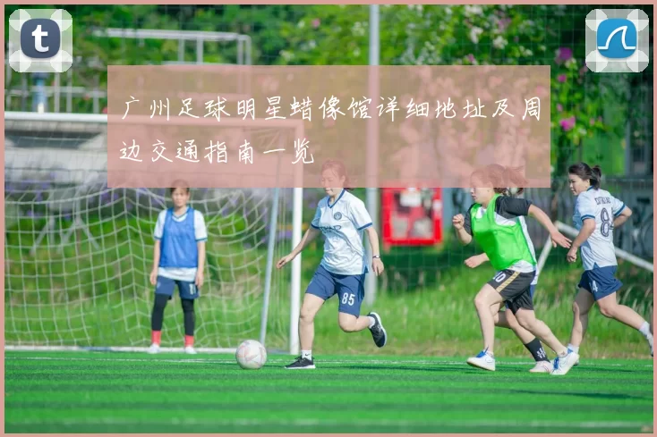 广州足球明星蜡像馆详细地址及周边交通指南一览