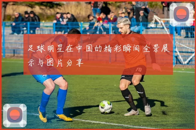 足球明星在中国的精彩瞬间全景展示与图片分享