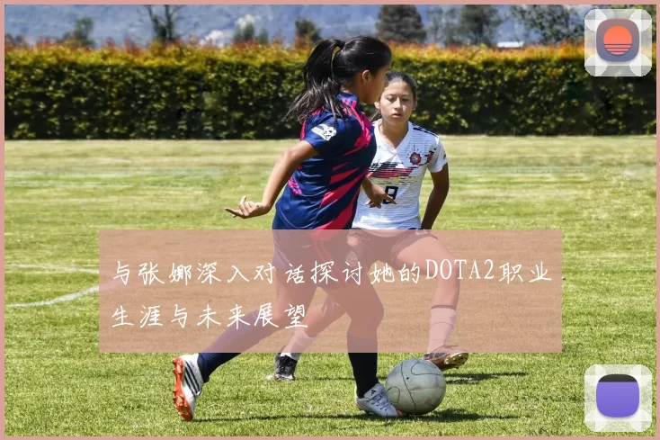 与张娜深入对话探讨她的DOTA2职业生涯与未来展望