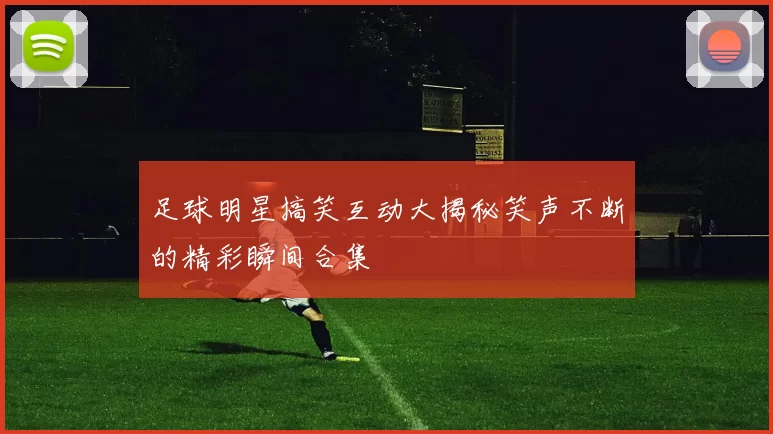 足球明星搞笑互动大揭秘笑声不断的精彩瞬间合集