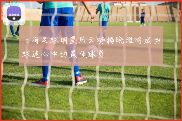 上海足球明星风云榜揭晓谁将成为球迷心中的最佳球员
