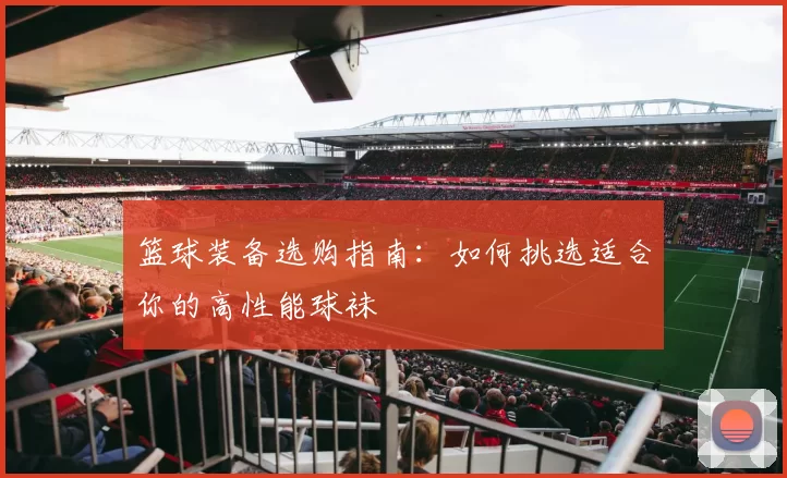篮球装备选购指南：如何挑选适合你的高性能球袜