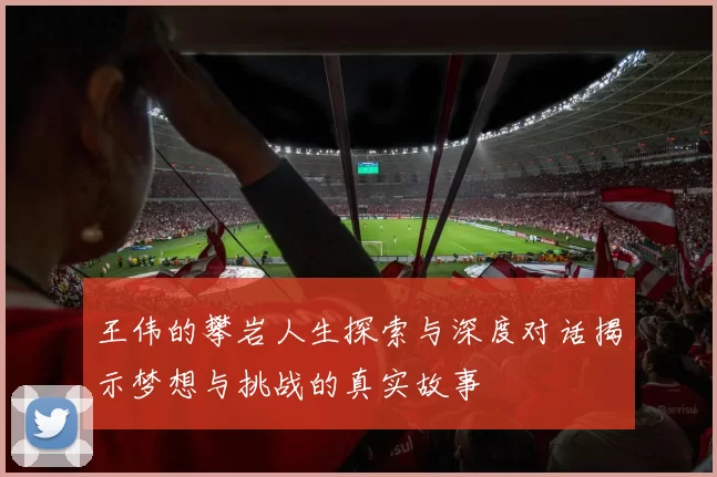 王伟的攀岩人生探索与深度对话揭示梦想与挑战的真实故事