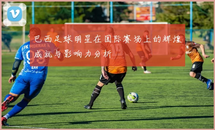 巴西足球明星在国际赛场上的辉煌成就与影响力分析